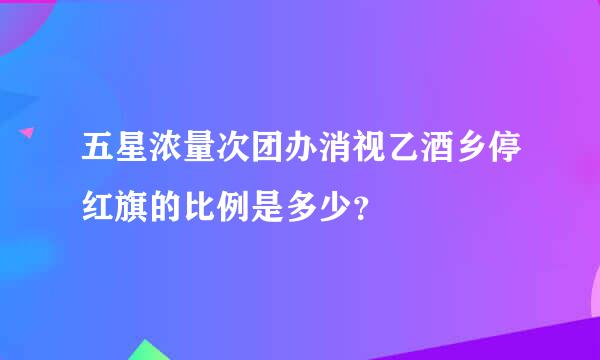 五星浓量次团办消视乙酒乡停红旗的比例是多少？