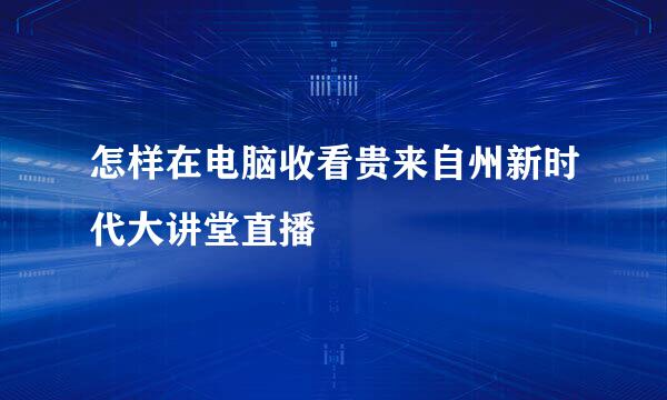 怎样在电脑收看贵来自州新时代大讲堂直播