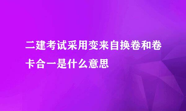 二建考试采用变来自换卷和卷卡合一是什么意思