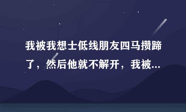 我被我想士低线朋友四马攒蹄了，然后他就不解开，我被绑了很久很久，身体很痛，爸妈也出去了我朋友拿了点饼干给我