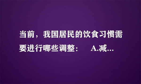 当前，我国居民的饮食习惯需要进行哪些调整： A.减少脂肪摄入 B.增加食盐摄入 C.增加糖摄入 D.增加蔬菜、水果、膳食...