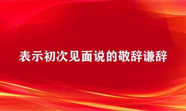 表示初次见面说的敬辞谦辞