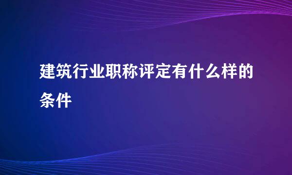 建筑行业职称评定有什么样的条件