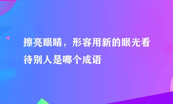 擦亮眼睛，形容用新的眼光看待别人是哪个成语