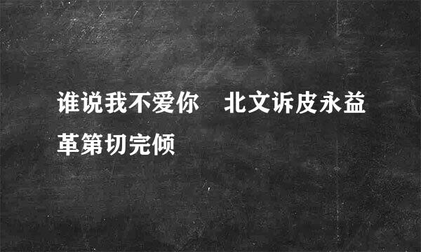 谁说我不爱你 北文诉皮永益革第切完倾