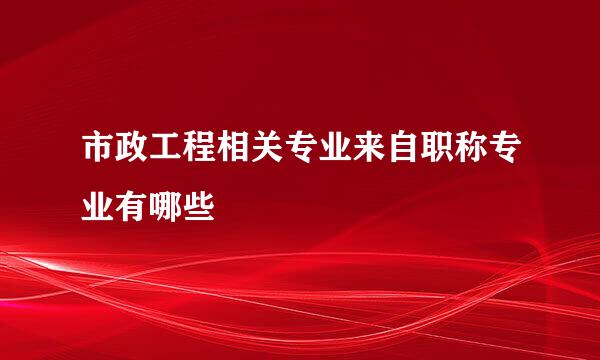 市政工程相关专业来自职称专业有哪些