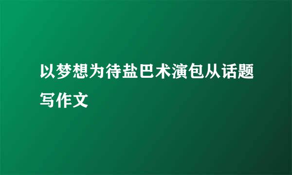 以梦想为待盐巴术演包从话题写作文