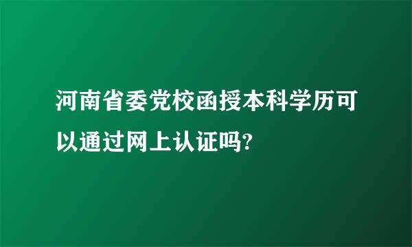 河南省委党校函授本科学历可以通过网上认证吗?