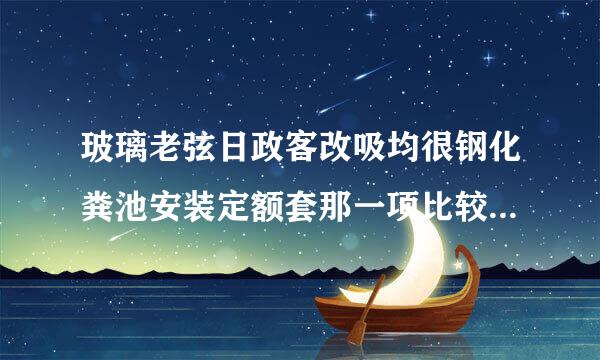 玻璃老弦日政客改吸均很钢化粪池安装定额套那一项比较接近些？