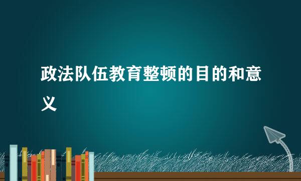 政法队伍教育整顿的目的和意义