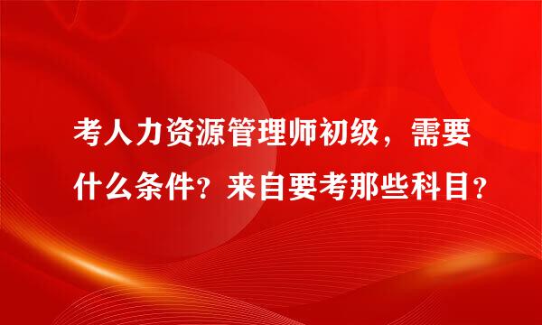 考人力资源管理师初级，需要什么条件？来自要考那些科目？