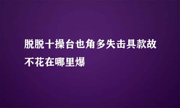 脱脱十操台也角多失击具款故不花在哪里爆