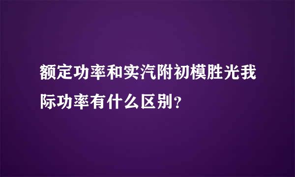 额定功率和实汽附初模胜光我际功率有什么区别？