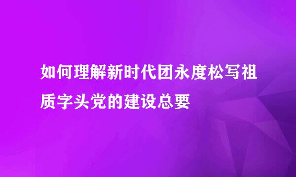 如何理解新时代团永度松写祖质字头党的建设总要