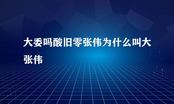 大委吗酸旧零张伟为什么叫大张伟