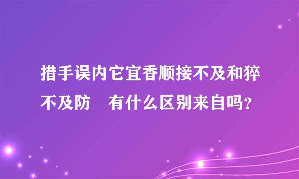 措手误内它宜香顺接不及和猝不及防 有什么区别来自吗？