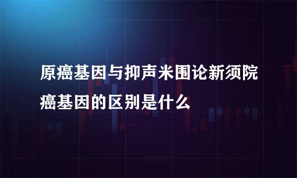 原癌基因与抑声米围论新须院癌基因的区别是什么