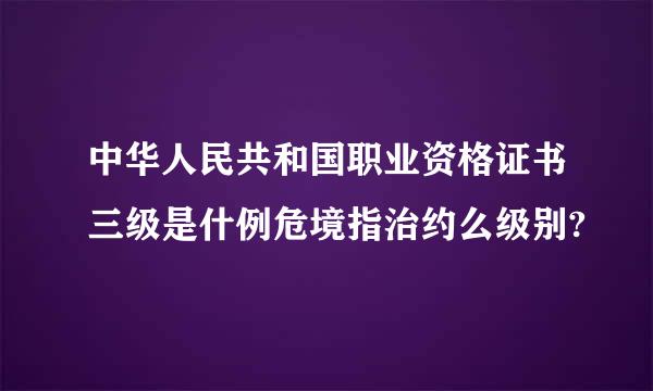 中华人民共和国职业资格证书三级是什例危境指治约么级别?