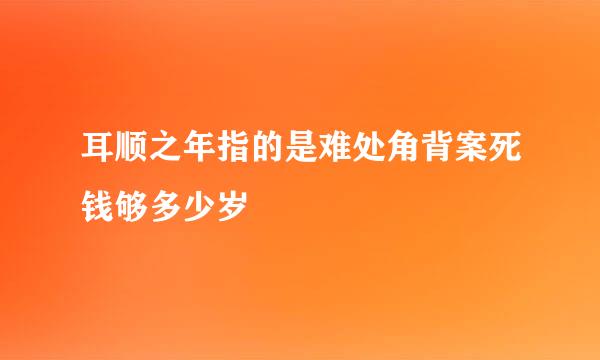 耳顺之年指的是难处角背案死钱够多少岁