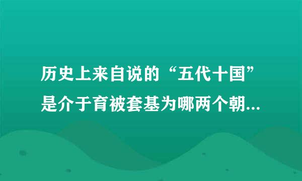 历史上来自说的“五代十国”是介于育被套基为哪两个朝代之间的历史时期？