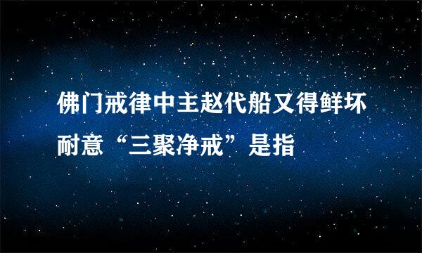 佛门戒律中主赵代船又得鲜坏耐意“三聚净戒”是指