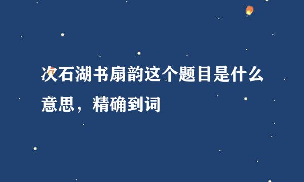 次石湖书扇韵这个题目是什么意思，精确到词