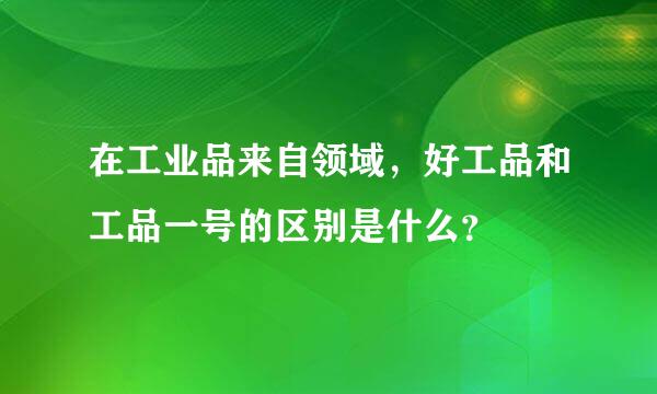 在工业品来自领域，好工品和工品一号的区别是什么？