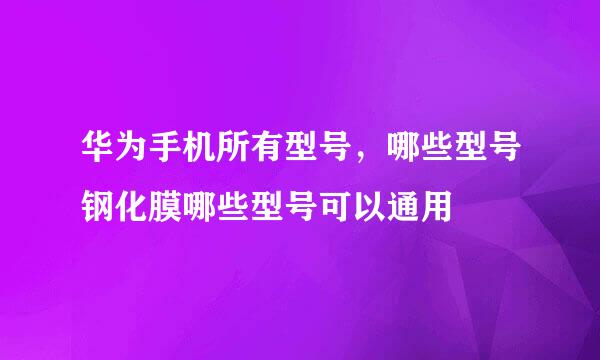 华为手机所有型号，哪些型号钢化膜哪些型号可以通用