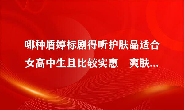 哪种盾婷标剧得听护肤品适合女高中生且比较实惠 爽肤水 洁面乳，另外我是油性偏中性皮肤，脸颊亮举有痘，谢谢。