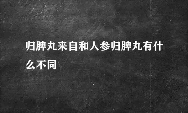 归脾丸来自和人参归脾丸有什么不同