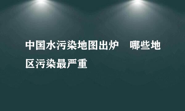 中国水污染地图出炉 哪些地区污染最严重