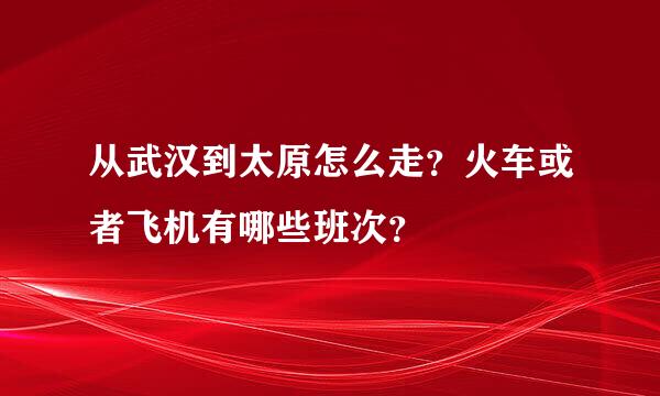 从武汉到太原怎么走？火车或者飞机有哪些班次？