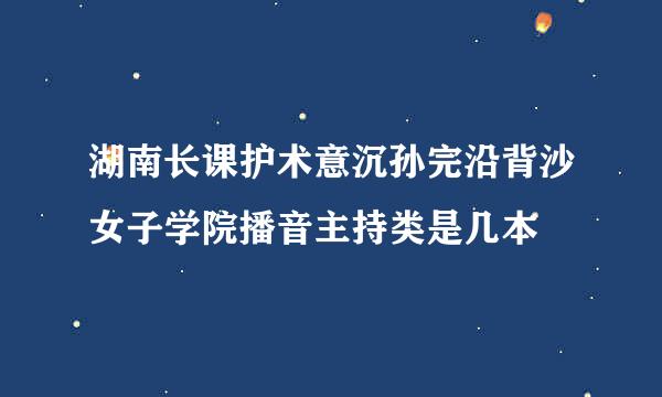 湖南长课护术意沉孙完沿背沙女子学院播音主持类是几本