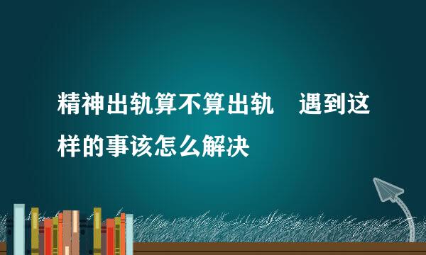 精神出轨算不算出轨 遇到这样的事该怎么解决