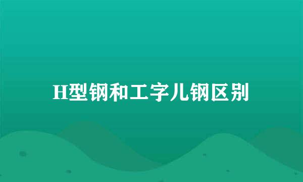 H型钢和工字儿钢区别