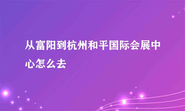 从富阳到杭州和平国际会展中心怎么去