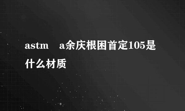 astm a余庆根困首定105是什么材质