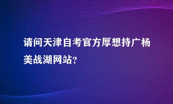 请问天津自考官方厚想持广杨美战湖网站？