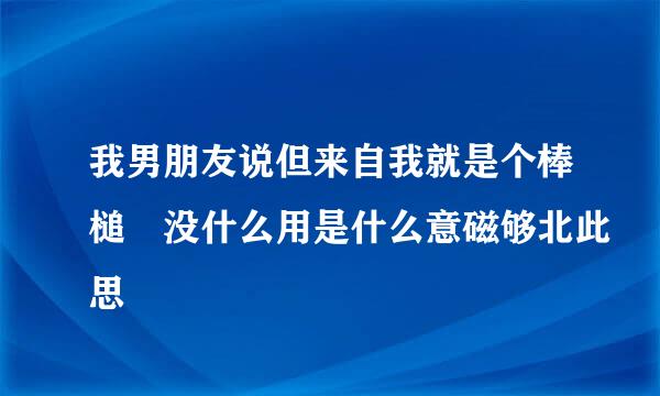 我男朋友说但来自我就是个棒槌 没什么用是什么意磁够北此思