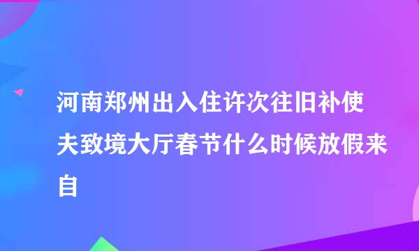 河南郑州出入住许次往旧补使夫致境大厅春节什么时候放假来自