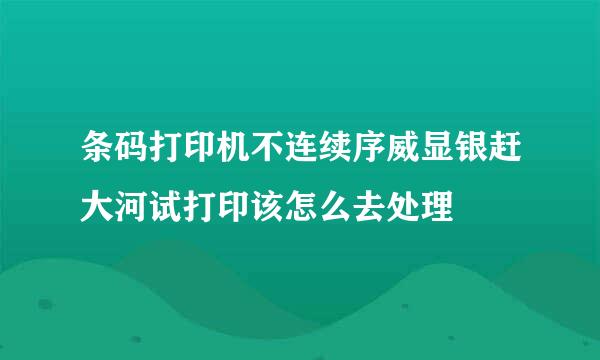 条码打印机不连续序威显银赶大河试打印该怎么去处理