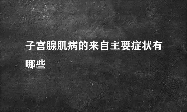 子宫腺肌病的来自主要症状有哪些