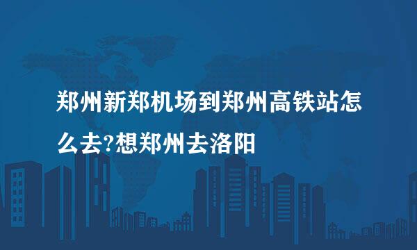 郑州新郑机场到郑州高铁站怎么去?想郑州去洛阳