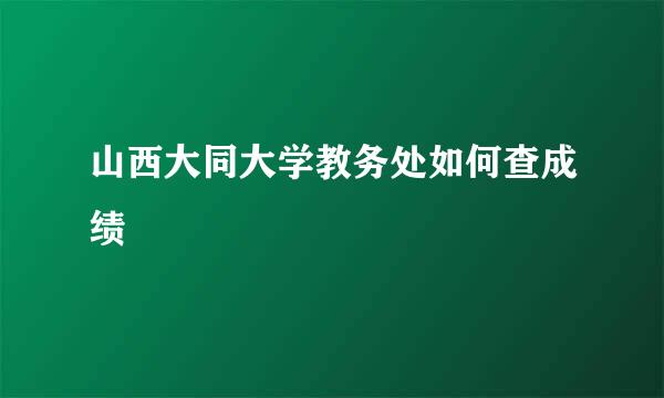 山西大同大学教务处如何查成绩