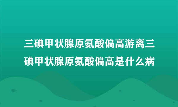 三碘甲状腺原氨酸偏高游离三碘甲状腺原氨酸偏高是什么病