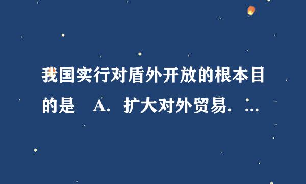 我国实行对盾外开放的根本目的是 A．扩大对外贸易．吸收外资B．学习发达国家的先进技术C．学习发达国家的先进管理经验来自D．发展我国社会主义经济