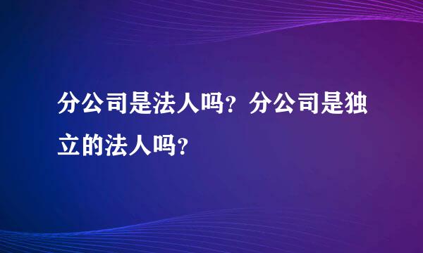 分公司是法人吗？分公司是独立的法人吗？