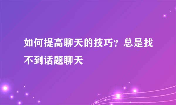 如何提高聊天的技巧？总是找不到话题聊天