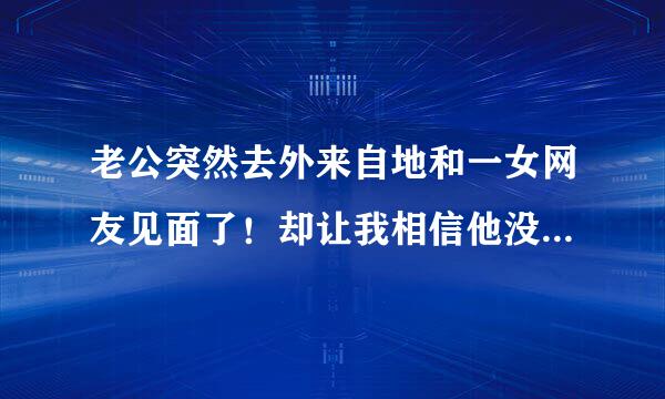 老公突然去外来自地和一女网友见面了！却让我相信他没有做对不起我的事！