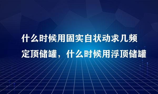 什么时候用固实自状动求几频定顶储罐，什么时候用浮顶储罐